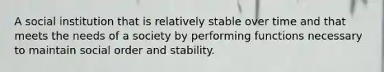 A social institution that is relatively stable over time and that meets the needs of a society by performing functions necessary to maintain social order and stability.