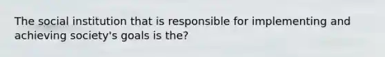 The social institution that is responsible for implementing and achieving society's goals is the?