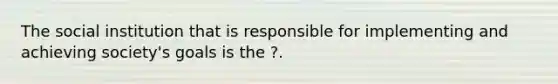 The social institution that is responsible for implementing and achieving society's goals is the ?.