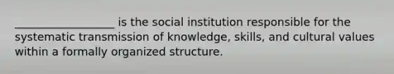 __________________ is the social institution responsible for the systematic transmission of knowledge, skills, and cultural values within a formally organized structure.