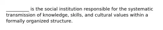 __________ is the social institution responsible for the systematic transmission of knowledge, skills, and cultural values within a formally organized structure.