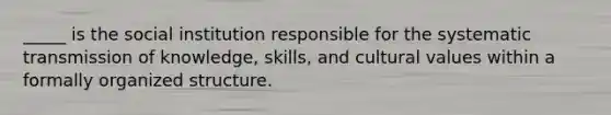 _____ is the social institution responsible for the systematic transmission of knowledge, skills, and cultural values within a formally organized structure.