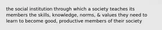 the social institution through which a society teaches its members the skills, knowledge, norms, & values they need to learn to become good, productive members of their society