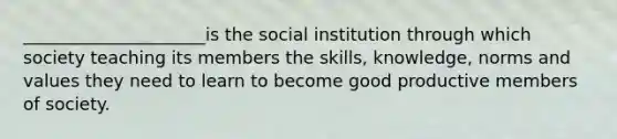 _____________________is the social institution through which society teaching its members the skills, knowledge, norms and values they need to learn to become good productive members of society.