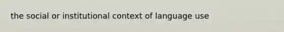 the social or institutional context of language use