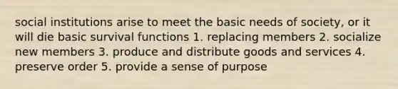 social institutions arise to meet the basic needs of society, or it will die basic survival functions 1. replacing members 2. socialize new members 3. produce and distribute goods and services 4. preserve order 5. provide a sense of purpose