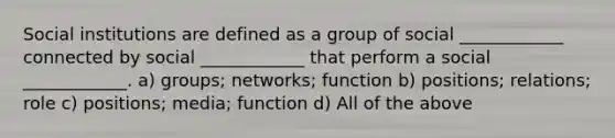 Social institutions are defined as a group of social ____________ connected by social ____________ that perform a social ____________. a) groups; networks; function b) positions; relations; role c) positions; media; function d) All of the above