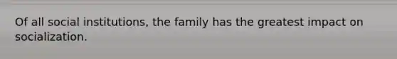 Of all social institutions, the family has the greatest impact on socialization.