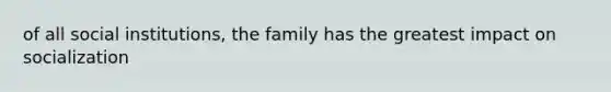 of all social institutions, the family has the greatest impact on socialization