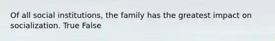 Of all social institutions, the family has the greatest impact on socialization. True False