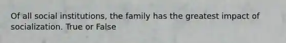 Of all social institutions, the family has the greatest impact of socialization. True or False