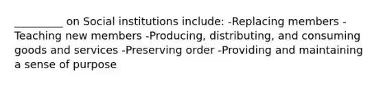 _________ on Social institutions include: -Replacing members -Teaching new members -Producing, distributing, and consuming goods and services -Preserving order -Providing and maintaining a sense of purpose