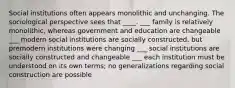 Social institutions often appears monolithic and unchanging. The sociological perspective sees that ____. ___ family is relatively monolithic, whereas government and education are changeable ___ modern social institutions are socially constructed, but premodern institutions were changing ___ social institutions are socially constructed and changeable ___ each institution must be understood on its own terms; no generalizations regarding social construction are possible