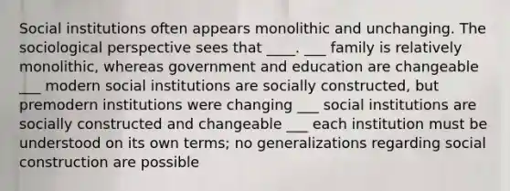 Social institutions often appears monolithic and unchanging. The sociological perspective sees that ____. ___ family is relatively monolithic, whereas government and education are changeable ___ modern social institutions are socially constructed, but premodern institutions were changing ___ social institutions are socially constructed and changeable ___ each institution must be understood on its own terms; no generalizations regarding social construction are possible