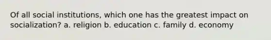 Of all social institutions, which one has the greatest impact on socialization? a. religion b. education c. family d. economy