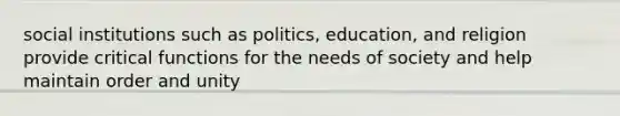 social institutions such as politics, education, and religion provide critical functions for the needs of society and help maintain order and unity