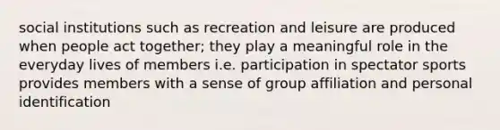 social institutions such as recreation and leisure are produced when people act together; they play a meaningful role in the everyday lives of members i.e. participation in spectator sports provides members with a sense of group affiliation and personal identification