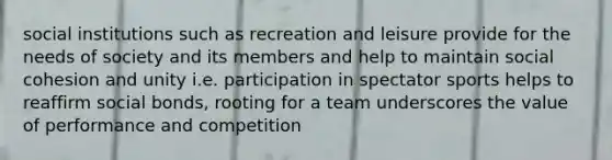 social institutions such as recreation and leisure provide for the needs of society and its members and help to maintain social cohesion and unity i.e. participation in spectator sports helps to reaffirm social bonds, rooting for a team underscores the value of performance and competition