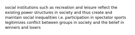 social institutions such as recreation and leisure reflect the existing power structures in society and thus create and maintain social inequalities i.e. participation in spectator sports legitimizes conflict between groups in society and the belief in winners and losers