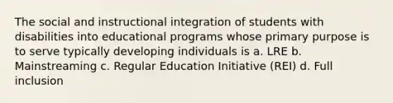 The social and instructional integration of students with disabilities into educational programs whose primary purpose is to serve typically developing individuals is a. LRE b. Mainstreaming c. Regular Education Initiative (REI) d. Full inclusion