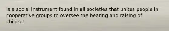 is a social instrument found in all societies that unites people in cooperative groups to oversee the bearing and raising of children.