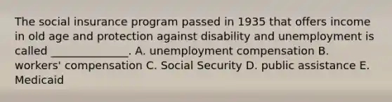 The social insurance program passed in 1935 that offers income in old age and protection against disability and unemployment is called ______________. A. unemployment compensation B. workers' compensation C. Social Security D. public assistance E. Medicaid