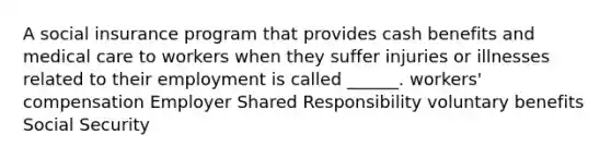 A social insurance program that provides cash benefits and medical care to workers when they suffer injuries or illnesses related to their employment is called ______. workers' compensation Employer Shared Responsibility voluntary benefits Social Security