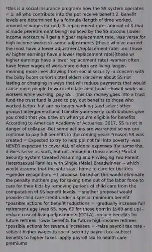 *this is a social insurance program: how the SS system operates = 1. all who contribute into the pot receive benefit 2. benefit levels are determined by a formula (length of time worked, amount of wages earned) 3. replacement rate: amount of  that is made preretirement being replaced by the SS income (lower income workers will get a higher replacement rate, visa versa for high income workers) -some adjustments (those who've earned the most have a lower adjustment/replacement rate; -ex: those w/ higher earnings have a lower replacement rate)(those w/ higher earnings have a lower replacement rate) -women often have fewer wages of work-more elders are living longer- meaning more lives drawing from social security -a concern with the baby boom cohort-noted elders concerns about SS not lasting or changing in ways that will reduce payments that would cause more people to work into late adulthood ~how it works = -workers while working, pay SS -- this tax money goes into a trust fund-the trust fund is used to pay out benefits to those who worked before but are no longer working (and select other groups)-intergenerational transfer-your yearly contributions give you credit that you draw on when you're eligible for benefits According to American Academy of Actuaries, 2017, SS is not in danger of collapse -But some actions are warranted so we can continue to pay full benefits in the coming years *reason SS was created = Expected to try to help ppl not fall into poverty -was NEVER expected to cover ALL of elders' expenses (for some tho, it does serve as such, but not enough in those cases) *Social Security System Created Assuming and Privileging Two-Parent Heterosexual Families with Single (Male) Breadwinner -- which would assume that the wife stays home to care for the kids ~gender recognition: ~1 proposal based on this would eliminate the penalty mothers pay for taking time out of the labor force to care for their kids by removing periods of child care from the computation of SS benefit levels; ~another proposal would provide child care credit under a special minimum benefit *possible actions for benefit reductions = -gradually increase full retirement age (was 65, now 67 for those born in 1960 and up) -reduce cost-of-living-adjustments (COLA) -reduce benefits for future retirees -lower benefits for future high-income retirees *possible actions for revenue increases = -raise payroll tax rate -subject higher wages to social security payroll tax -subject benefits to higher taxes -apply payroll tax to health care premiums