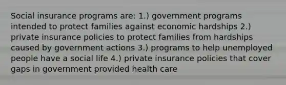 Social insurance programs are: 1.) government programs intended to protect families against economic hardships 2.) private insurance policies to protect families from hardships caused by government actions 3.) programs to help unemployed people have a social life 4.) private insurance policies that cover gaps in government provided health care