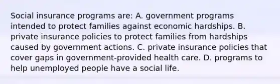 Social insurance programs are: A. government programs intended to protect families against economic hardships. B. private insurance policies to protect families from hardships caused by government actions. C. private insurance policies that cover gaps in government-provided health care. D. programs to help unemployed people have a social life.