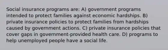 Social insurance programs are: A) government programs intended to protect families against economic hardships. B) private insurance policies to protect families from hardships caused by government actions. C) private insurance policies that cover gaps in government-provided health care. D) programs to help unemployed people have a social life.