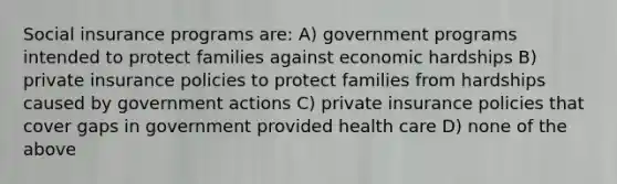 Social insurance programs are: A) government programs intended to protect families against economic hardships B) private insurance policies to protect families from hardships caused by government actions C) private insurance policies that cover gaps in government provided health care D) none of the above