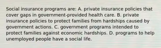 Social insurance programs are: A. private insurance policies that cover gaps in government-provided health care. B. private insurance policies to protect families from hardships caused by government actions. C. government programs intended to protect families against economic hardships. D. programs to help unemployed people have a social life.