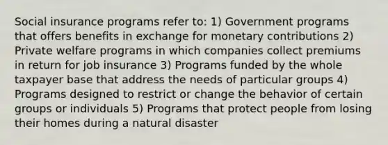 Social insurance programs refer to: 1) Government programs that offers benefits in exchange for monetary contributions 2) Private welfare programs in which companies collect premiums in return for job insurance 3) Programs funded by the whole taxpayer base that address the needs of particular groups 4) Programs designed to restrict or change the behavior of certain groups or individuals 5) Programs that protect people from losing their homes during a natural disaster