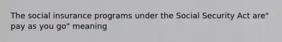 The social insurance programs under the Social Security Act are" pay as you go" meaning