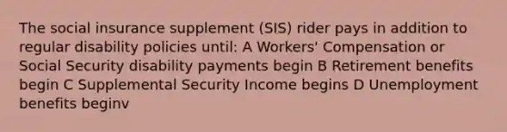 The social insurance supplement (SIS) rider pays in addition to regular disability policies until: A Workers' Compensation or Social Security disability payments begin B Retirement benefits begin C Supplemental Security Income begins D Unemployment benefits beginv