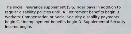 The social insurance supplement (SIS) rider pays in addition to regular disability policies until: A. Retirement benefits begin B. Workers' Compensation or Social Security disability payments begin C. Unemployment benefits begin D. Supplemental Security Income begins