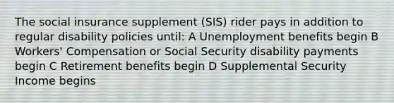 The social insurance supplement (SIS) rider pays in addition to regular disability policies until: A Unemployment benefits begin B Workers' Compensation or Social Security disability payments begin C Retirement benefits begin D Supplemental Security Income begins