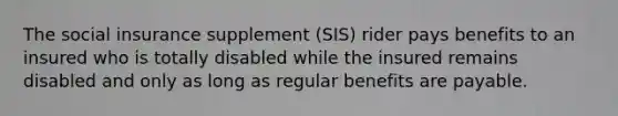 The social insurance supplement (SIS) rider pays benefits to an insured who is totally disabled while the insured remains disabled and only as long as regular benefits are payable.