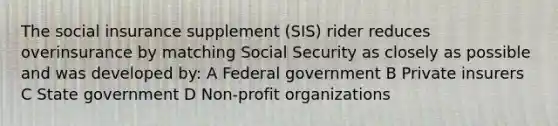 The social insurance supplement (SIS) rider reduces overinsurance by matching Social Security as closely as possible and was developed by: A Federal government B Private insurers C State government D Non-profit organizations