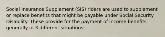 Social Insurance Supplement (SIS) riders are used to supplement or replace benefits that might be payable under Social Security Disability. These provide for the payment of income benefits generally in 3 different situations: