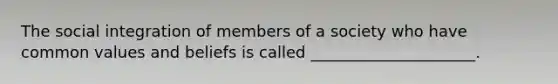 The social integration of members of a society who have common values and beliefs is called _____________________.