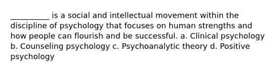 __________ is a social and intellectual movement within the discipline of psychology that focuses on human strengths and how people can flourish and be successful. a. Clinical psychology b. Counseling psychology c. Psychoanalytic theory d. Positive psychology