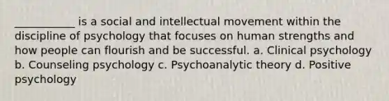 ___________ is a social and intellectual movement within the discipline of psychology that focuses on human strengths and how people can flourish and be successful. a. Clinical psychology b. Counseling psychology c. Psychoanalytic theory d. Positive psychology