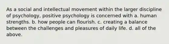 As a social and intellectual movement within the larger discipline of psychology, positive psychology is concerned with a. human strengths. b. how people can flourish. c. creating a balance between the challenges and pleasures of daily life. d. all of the above.