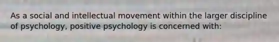 As a social and intellectual movement within the larger discipline of psychology, positive psychology is concerned with: