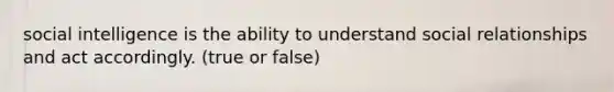 social intelligence is the ability to understand social relationships and act accordingly. (true or false)