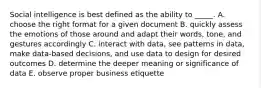 Social intelligence is best defined as the ability to _____. A. choose the right format for a given document B. quickly assess the emotions of those around and adapt their words, tone, and gestures accordingly C. interact with data, see patterns in data, make data-based decisions, and use data to design for desired outcomes D. determine the deeper meaning or significance of data E. observe proper business etiquette