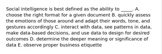 Social intelligence is best defined as the ability to _____. A. choose the right format for a given document B. quickly assess the emotions of those around and adapt their words, tone, and gestures accordingly C. interact with data, see patterns in data, make data-based decisions, and use data to design for desired outcomes D. determine the deeper meaning or significance of data E. observe proper business etiquette