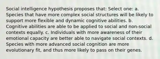 Social intelligence hypothesis proposes that: Select one: a. Species that have more complex social structures will be likely to support more flexible and dynamic cognitive abilities. b. Cognitive abilities are able to be applied to social and non-social contexts equally. c. Individuals with more awareness of their emotional capacity are better able to navigate social contexts. d. Species with more advanced social cognition are more evolutionary fit, and thus more likely to pass on their genes.